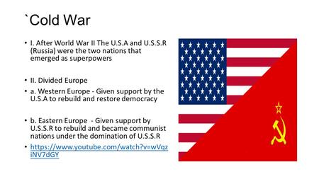 `Cold War I. After World War II The U.S.A and U.S.S.R (Russia) were the two nations that emerged as superpowers II. Divided Europe a. Western Europe -