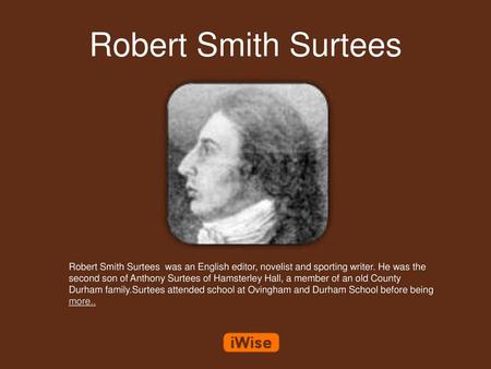 Robert Smith Surtees Robert Smith Surtees was an English editor, novelist and sporting writer. He was the second son of Anthony Surtees of Hamsterley.