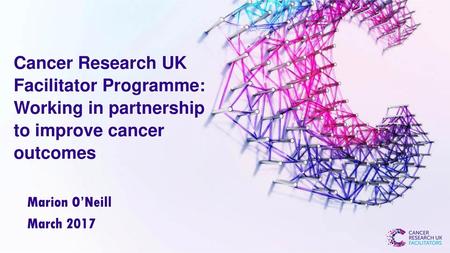 Cancer Research UK Facilitator Programme: Working in partnership to improve cancer outcomes Marion O’Neill March 2017.