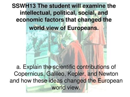 SSWH13 The student will examine the intellectual, political, social, and economic factors that changed the world view of Europeans. a. Explain the scientific.