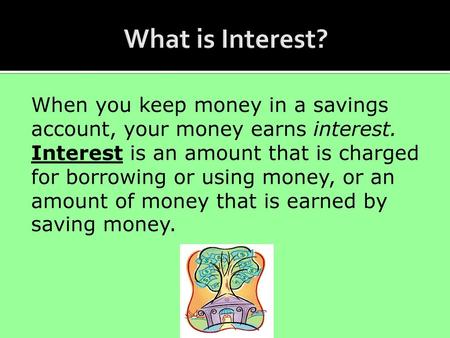 What is Interest? When you keep money in a savings account, your money earns interest. Interest is an amount that is charged for borrowing or using money,
