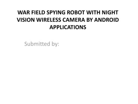 WAR FIELD SPYING ROBOT WITH NIGHT VISION WIRELESS CAMERA BY ANDROID APPLICATIONS Submitted by: