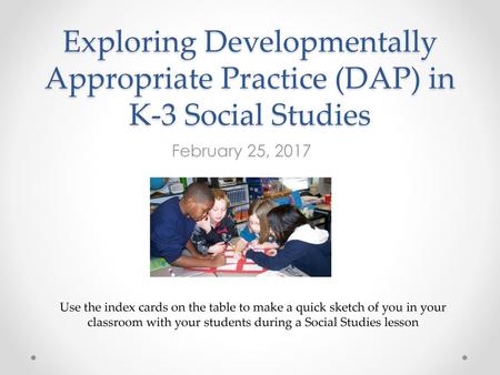 Exploring Developmentally Appropriate Practice (DAP) in K-3 Social Studies February 25, 2017 Use the index cards on the table to make a quick sketch of.