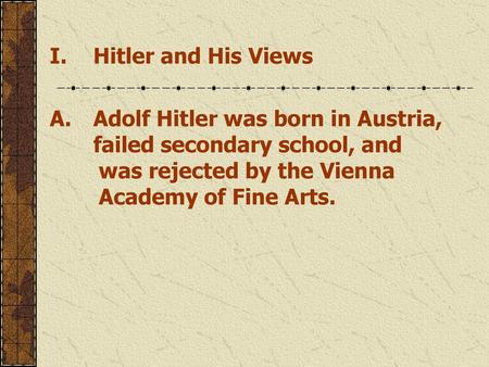 Hitler and His Views A.	Adolf Hitler was born in Austria, failed secondary school, and 		was rejected by the Vienna 		Academy of Fine Arts.