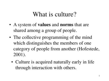 What is culture? A system of values and norms that are shared among a group of people. The collective programming of the mind which distinguishes the members.