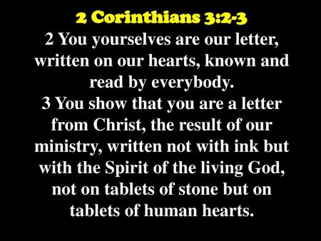 2 Corinthians 3:2-3 2 You yourselves are our letter, written on our hearts, known and read by everybody. 3 You show that you are a letter from Christ,