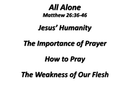All Alone Matthew 26:36-46 Jesus’ Humanity The Importance of Prayer How to Pray The Weakness of Our Flesh 1.