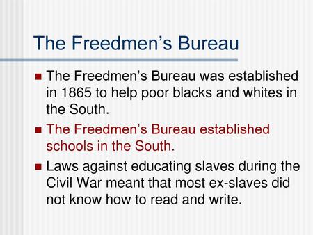 The Freedmen’s Bureau The Freedmen’s Bureau was established in 1865 to help poor blacks and whites in the South. The Freedmen’s Bureau established schools.