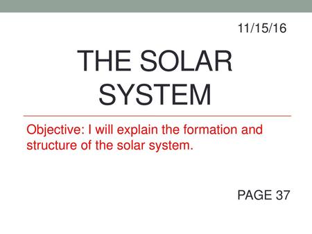 11/15/16 The Solar System Objective: I will explain the formation and structure of the solar system. PAGE 37.