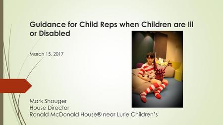  Guidance for Child Reps when Children are Ill or Disabled   March 15, 2017       Mark Shouger House Director Ronald McDonald House® near Lurie Children’s.
