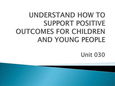 UNDERSTAND HOW TO SUPPORT POSITIVE OUTCOMES FOR CHILDREN AND YOUNG PEOPLE Unit 030.