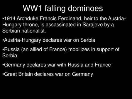 WW1 falling dominoes 1914 Archduke Francis Ferdinand, heir to the Austria- Hungary throne, is assassinated in Sarajevo by a Serbian nationalist. Austria-Hungary.