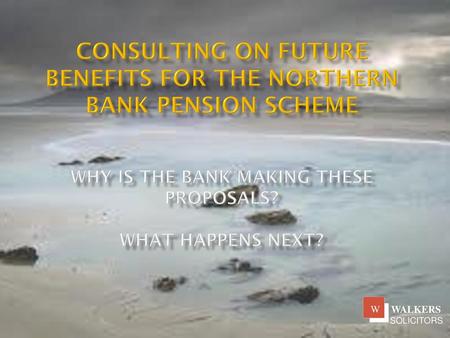 Consulting on future benefits for the northern bank pension scheme Why is the Bank making these proposals? What happens next?   WALKERS SOLICITORS W.