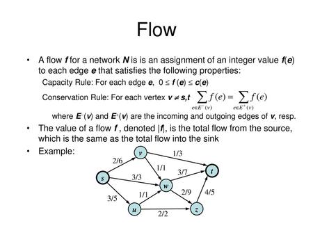 Flow A flow f for a network N is is an assignment of an integer value f(e) to each edge e that satisfies the following properties: Capacity Rule: For each.