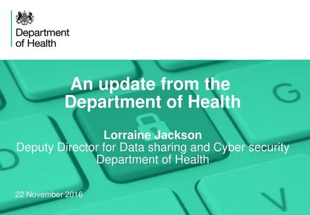 An update from the Department of Health Lorraine Jackson Deputy Director for Data sharing and Cyber security Department of Health 22 November 2016.