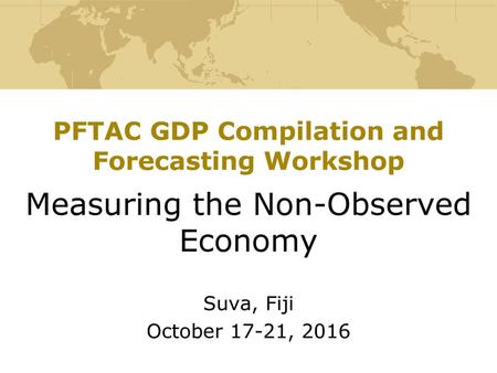 PFTAC GDP Compilation and Forecasting Workshop Measuring the Non-Observed Economy Suva, Fiji October 17-21, 2016.
