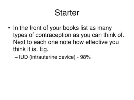 Starter In the front of your books list as many types of contraception as you can think of. Next to each one note how effective you think it is. Eg. IUD.