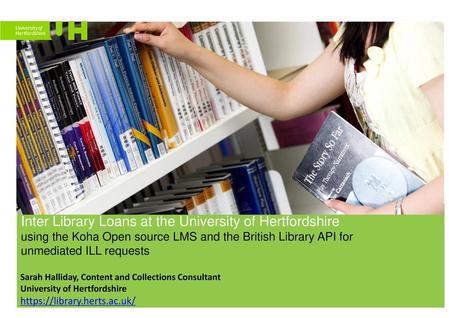 Inter Library Loans at the University of Hertfordshire using the Koha Open source LMS and the British Library API for unmediated ILL requests Sarah.
