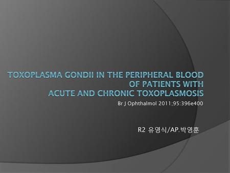 Toxoplasma gondii in the peripheral blood of patients with acute and chronic toxoplasmosis Br J Ophthalmol 2011;95:396e400 R2 유영식/AP.박영훈.