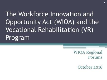 The Workforce Innovation and Opportunity Act (WIOA) and the Vocational Rehabilitation (VR) Program WIOA Regional Forums October 2016.