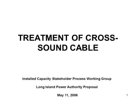 1 TREATMENT OF CROSS- SOUND CABLE Installed Capacity Stakeholder Process Working Group Long Island Power Authority Proposal May 11, 2006.
