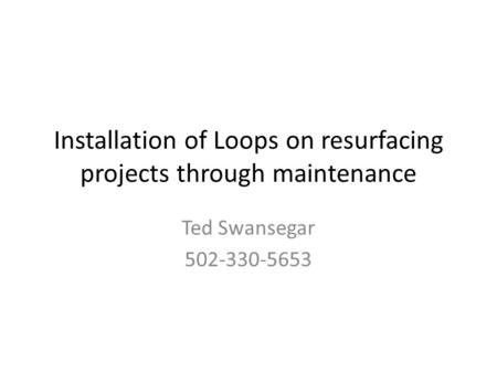 Installation of Loops on resurfacing projects through maintenance Ted Swansegar 502-330-5653.