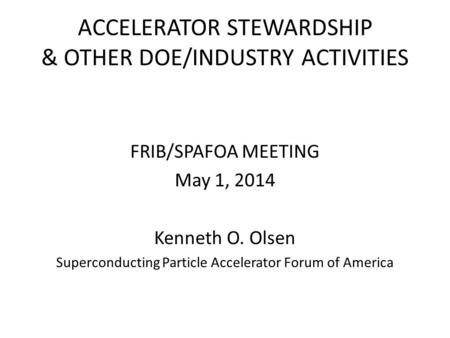 ACCELERATOR STEWARDSHIP & OTHER DOE/INDUSTRY ACTIVITIES FRIB/SPAFOA MEETING May 1, 2014 Kenneth O. Olsen Superconducting Particle Accelerator Forum of.