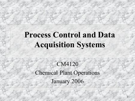 1 Process Control and Data Acquisition Systems CM4120 Chemical Plant Operations January 2006.