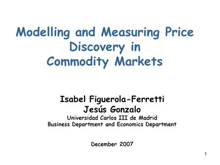 1 Modelling and Measuring Price Discovery in Commodity Markets Isabel Figuerola-Ferretti Jesús Gonzalo Universidad Carlos III de Madrid Business Department.