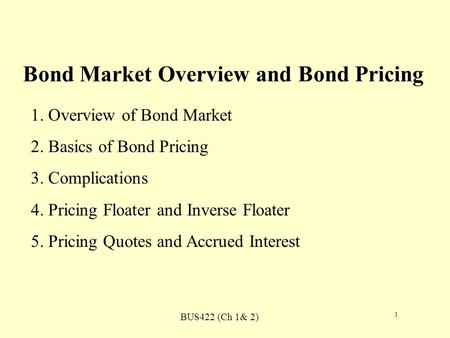 BUS422 (Ch 1& 2) 1 Bond Market Overview and Bond Pricing 1. Overview of Bond Market 2. Basics of Bond Pricing 3. Complications 4. Pricing Floater and Inverse.