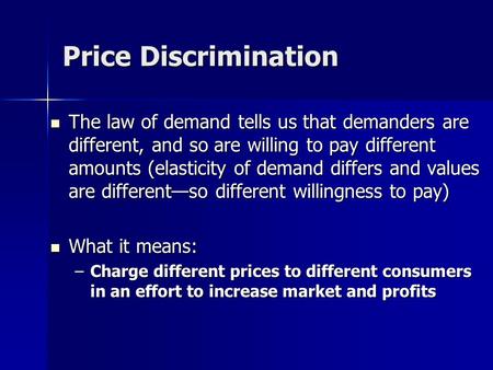 Price Discrimination The law of demand tells us that demanders are different, and so are willing to pay different amounts (elasticity of demand differs.