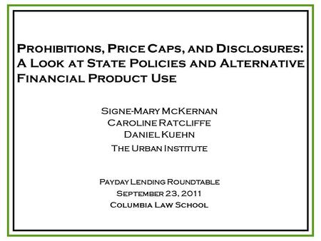 P ROHIBITIONS, P RICE C APS, AND D ISCLOSURES : A Look at State Policies and Alternative Financial Product Use Signe-Mary McKernan Caroline Ratcliffe Daniel.