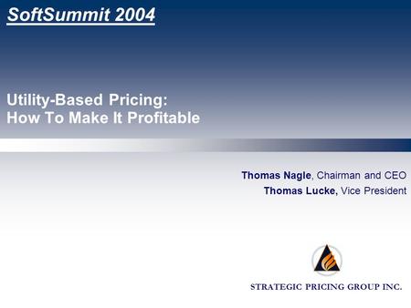 STRATEGIC PRICING GROUP INC. SoftSummit 2004 Utility-Based Pricing: How To Make It Profitable Thomas Nagle, Chairman and CEO Thomas Lucke, Vice President.