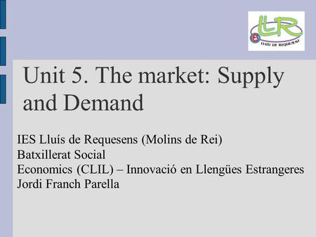 Unit 5. The market: Supply and Demand IES Lluís de Requesens (Molins de Rei) Batxillerat Social Economics (CLIL) – Innovació en Llengües Estrangeres Jordi.