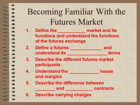 Becoming Familiar With the Futures Market 1.Define the ___________ market and its functions and understand the functions of the futures exchange 2.Define.