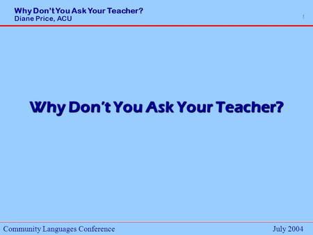 Why Dont You Ask Your Teacher? Diane Price, ACU Community Languages ConferenceJuly 2004 1 Why Dont You Ask Your Teacher?