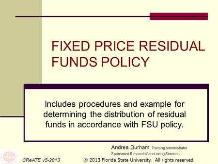 FIXED PRICE RESIDUAL FUNDS POLICY Includes procedures and example for determining the distribution of residual funds in accordance with FSU policy. CReATE.