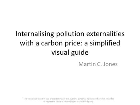Internalising pollution externalities with a carbon price: a simplified visual guide Martin C. Jones The views expressed in this presentation are the author's.