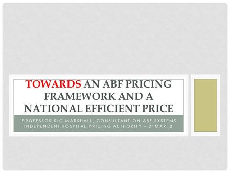 PROFESSOR RIC MARSHALL, CONSULTANT ON ABF SYSTEMS INDEPENDENT HOSPITAL PRICING AUTHORITY – 21MAR12 TOWARDS AN ABF PRICING FRAMEWORK AND A NATIONAL EFFICIENT.