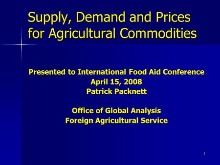 1 Supply, Demand and Prices for Agricultural Commodities Presented to International Food Aid Conference April 15, 2008 Patrick Packnett Office of Global.