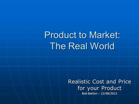 Product to Market: The Real World Realistic Cost and Price for your Product Bob Barton – 12/08/2012.