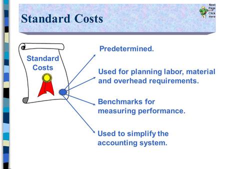 Standard Costs Predetermined. Used for planning labor, material and overhead requirements. Benchmarks for measuring performance. Used to simplify the accounting.
