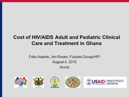 Cost of HIV/AIDS Adult and Pediatric Clinical Care and Treatment in Ghana Felix Asante, Jim Rosen, Futures Group/HPI August 4, 2010 Accra.