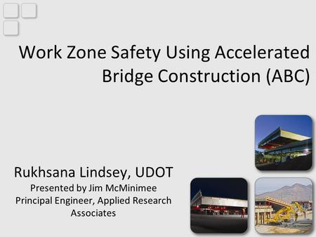 Work Zone Safety Using Accelerated Bridge Construction (ABC) Rukhsana Lindsey, UDOT Presented by Jim McMinimee Principal Engineer, Applied Research Associates.