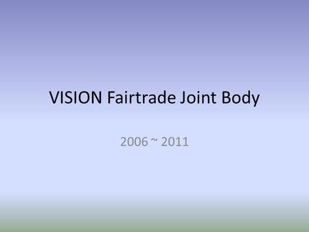 VISION Fairtrade Joint Body 2006 ~ 2011. VISION Fairtrade Joint Body ORGANIZATION registered in 2006 body includes Chairperson Secretary General Treasurer.