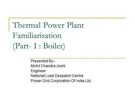 Thermal Power Plant Familiarisation (Part- I : Boiler) Presented By-: Mohit Chandra Joshi Engineer National Load Despatch Centre Power Grid Corporation.