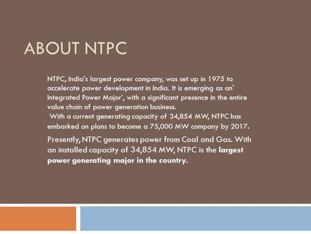 About NTPC NTPC, India's largest power company, was set up in 1975 to accelerate power development in India. It is emerging as an' Integrated Power Major’,