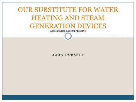 JOHN DORSETT OUR SUBSTITUTE FOR WATER HEATING AND STEAM GENERATION DEVICES WORLDWIDE PATENT PENDING.