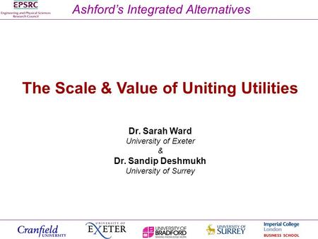 Ashfords Integrated Alternatives The Scale & Value of Uniting Utilities Dr. Sarah Ward University of Exeter & Dr. Sandip Deshmukh University of Surrey.