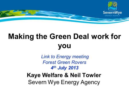 Making the Green Deal work for you Link to Energy meeting Forest Green Rovers 4 th July 2013 Kaye Welfare & Neil Towler Severn Wye Energy Agency.